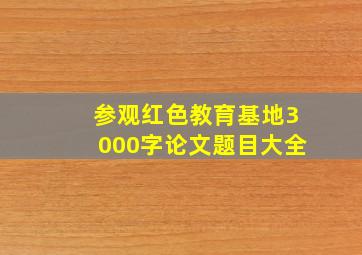 参观红色教育基地3000字论文题目大全