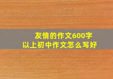 友情的作文600字以上初中作文怎么写好