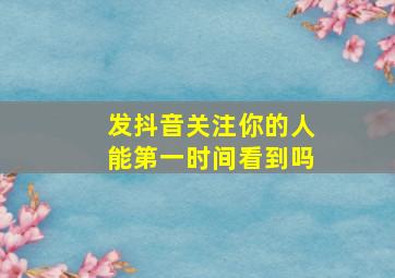 发抖音关注你的人能第一时间看到吗