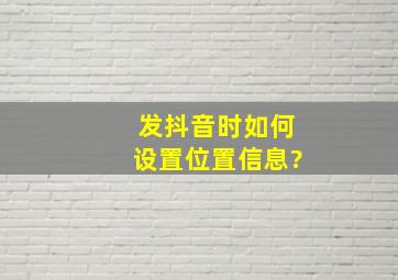 发抖音时如何设置位置信息?