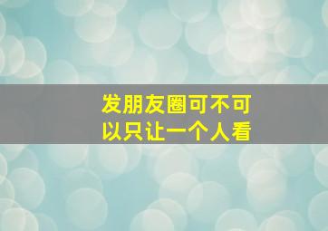 发朋友圈可不可以只让一个人看