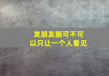 发朋友圈可不可以只让一个人看见