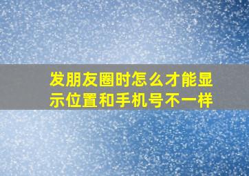 发朋友圈时怎么才能显示位置和手机号不一样