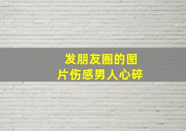 发朋友圈的图片伤感男人心碎