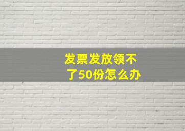 发票发放领不了50份怎么办