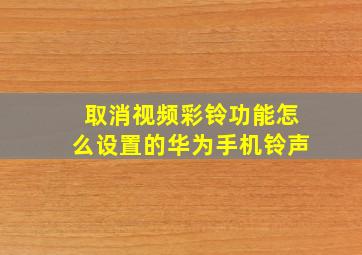 取消视频彩铃功能怎么设置的华为手机铃声