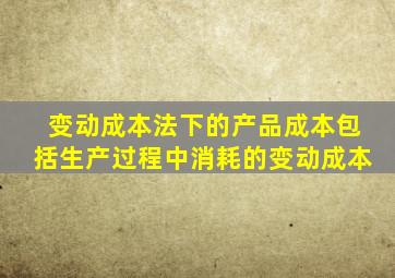 变动成本法下的产品成本包括生产过程中消耗的变动成本