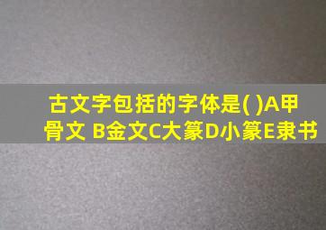 古文字包括的字体是( )A甲骨文 B金文C大篆D小篆E隶书