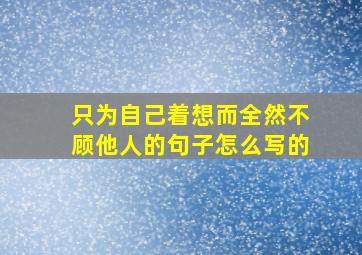 只为自己着想而全然不顾他人的句子怎么写的