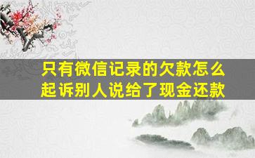 只有微信记录的欠款怎么起诉别人说给了现金还款