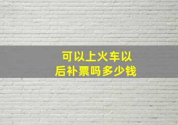 可以上火车以后补票吗多少钱