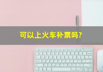 可以上火车补票吗?