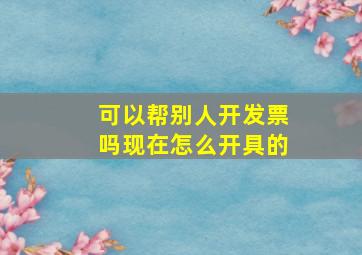 可以帮别人开发票吗现在怎么开具的