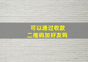 可以通过收款二维码加好友吗