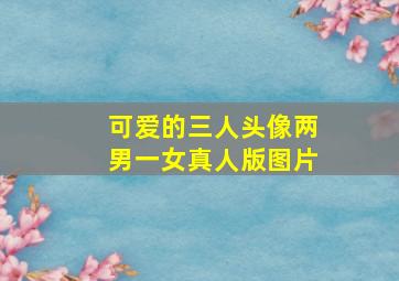 可爱的三人头像两男一女真人版图片