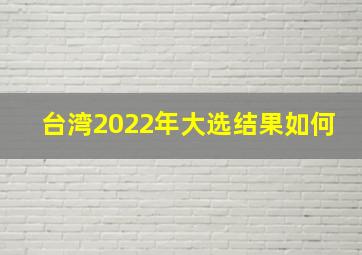 台湾2022年大选结果如何