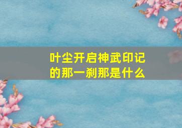 叶尘开启神武印记的那一刹那是什么