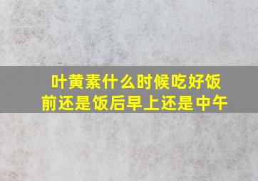 叶黄素什么时候吃好饭前还是饭后早上还是中午