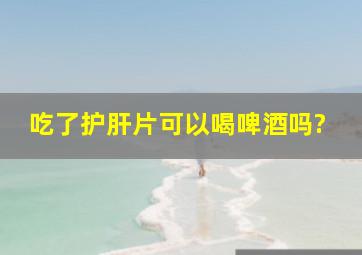 吃了护肝片可以喝啤酒吗?