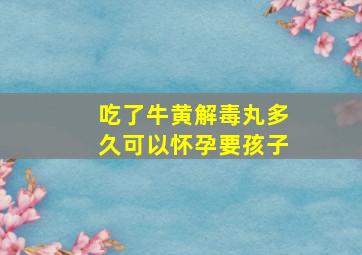 吃了牛黄解毒丸多久可以怀孕要孩子