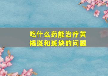 吃什么药能治疗黄褐斑和斑块的问题