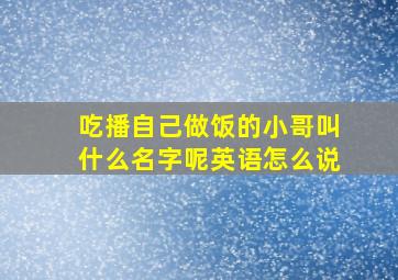 吃播自己做饭的小哥叫什么名字呢英语怎么说