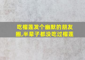 吃榴莲发个幽默的朋友圈,半辈子都没吃过榴莲