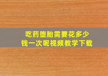 吃药堕胎需要花多少钱一次呢视频教学下载