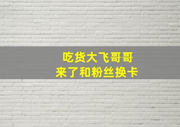 吃货大飞哥哥来了和粉丝换卡