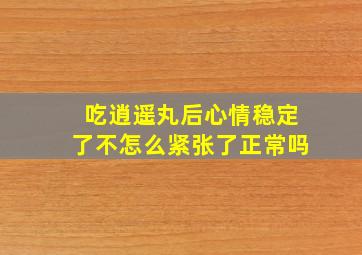 吃逍遥丸后心情稳定了不怎么紧张了正常吗