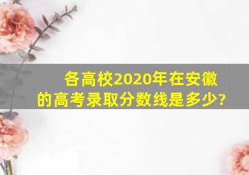 各高校2020年在安徽的高考录取分数线是多少?