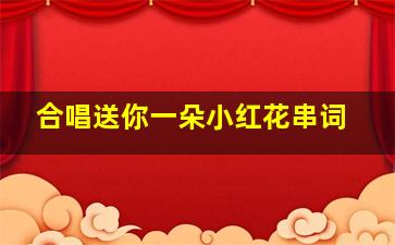 合唱送你一朵小红花串词