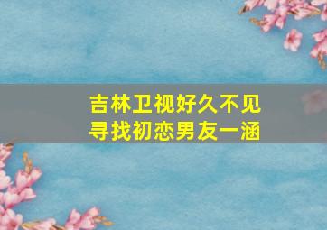 吉林卫视好久不见寻找初恋男友一涵