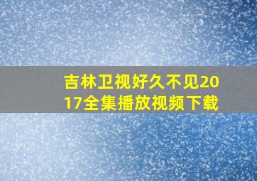 吉林卫视好久不见2017全集播放视频下载