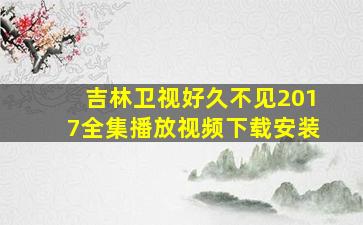 吉林卫视好久不见2017全集播放视频下载安装