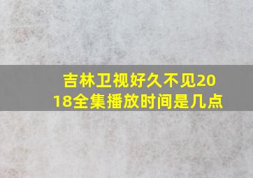 吉林卫视好久不见2018全集播放时间是几点