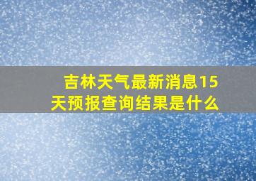 吉林天气最新消息15天预报查询结果是什么