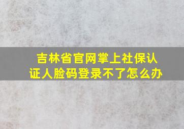 吉林省官网掌上社保认证人脸码登录不了怎么办