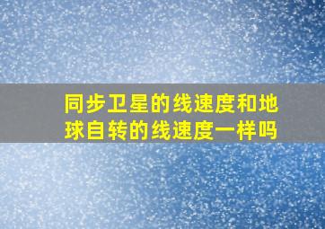 同步卫星的线速度和地球自转的线速度一样吗