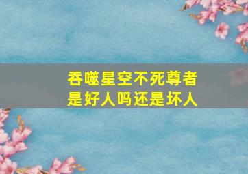 吞噬星空不死尊者是好人吗还是坏人