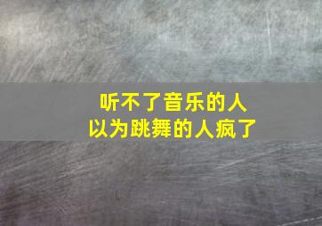 听不了音乐的人以为跳舞的人疯了