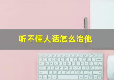 听不懂人话怎么治他