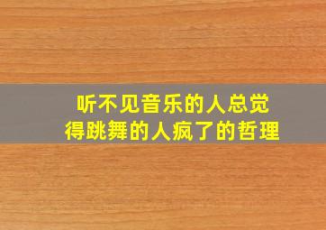 听不见音乐的人总觉得跳舞的人疯了的哲理