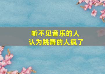 听不见音乐的人 认为跳舞的人疯了