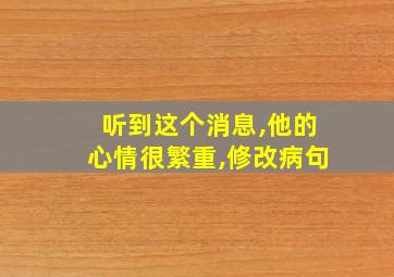 听到这个消息,他的心情很繁重,修改病句