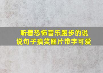 听着恐怖音乐跑步的说说句子搞笑图片带字可爱