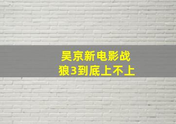 吴京新电影战狼3到底上不上