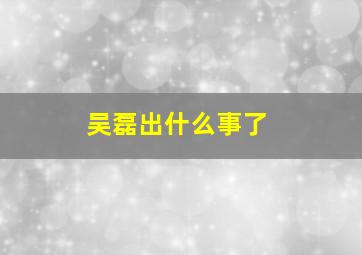 吴磊出什么事了