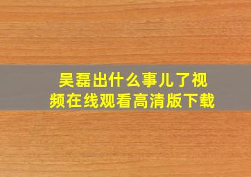 吴磊出什么事儿了视频在线观看高清版下载