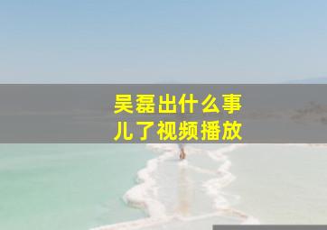 吴磊出什么事儿了视频播放